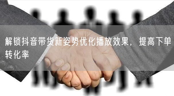 解锁抖音带货新姿势优化播放效果，提高下单转化率