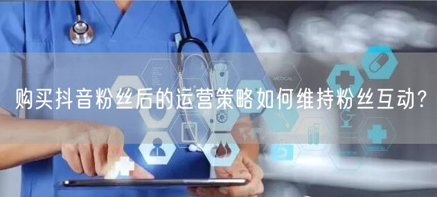购买抖音粉丝后的运营策略如何维持粉丝互动？