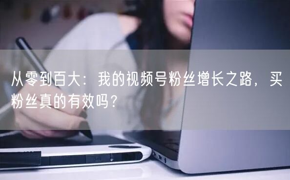 从零到百大：我的视频号粉丝增长之路，买粉丝真的有效吗？