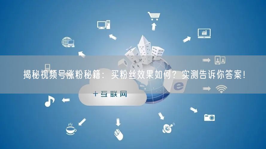揭秘视频号涨粉秘籍：买粉丝效果如何？实测告诉你答案！