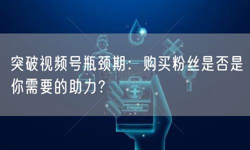 突破视频号瓶颈期：购买粉丝是否是你需要的助力？