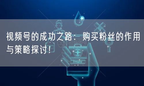 视频号的成功之路：购买粉丝的作用与策略探讨！