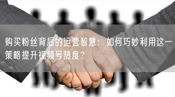 购买粉丝背后的运营智慧：如何巧妙利用这一策略提升视频号热度？