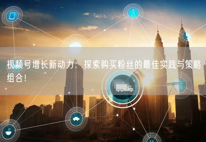 视频号增长新动力：探索购买粉丝的最佳实践与策略组合！