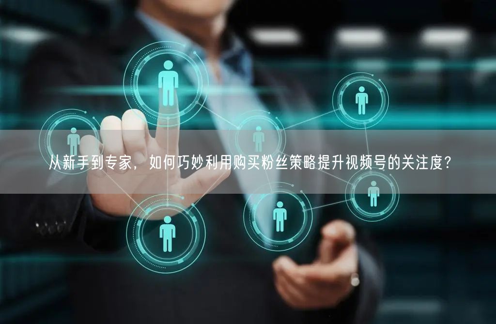 从新手到专家，如何巧妙利用购买粉丝策略提升视频号的关注度？
