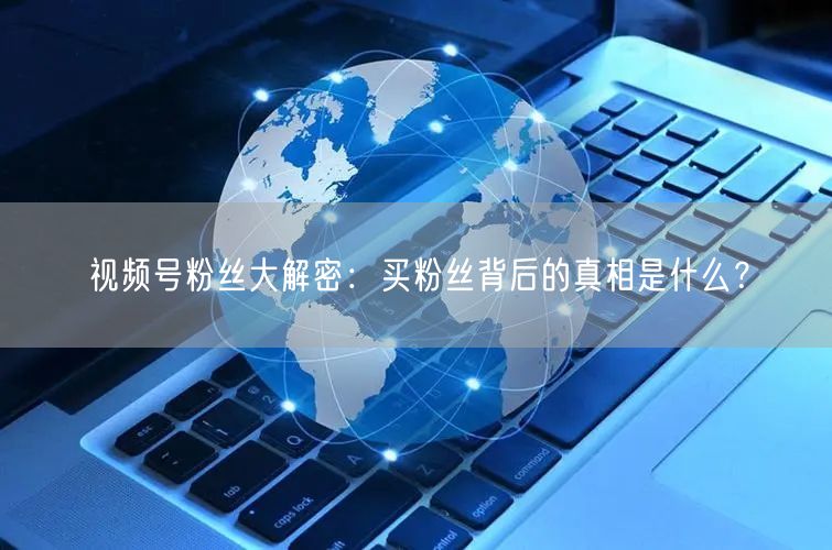 视频号粉丝大解密：买粉丝背后的真相是什么？