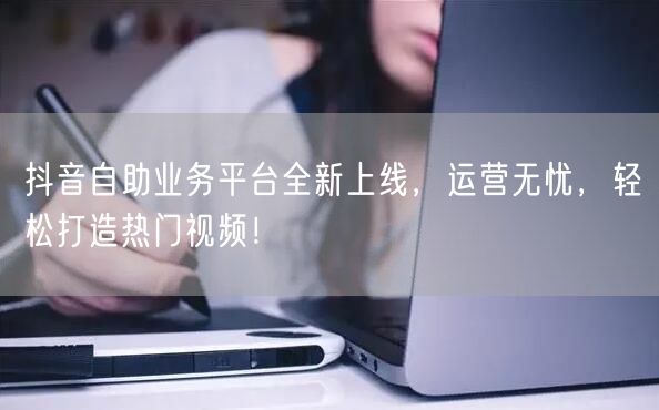 抖音自助业务平台全新上线，运营无忧，轻松打造热门视频！