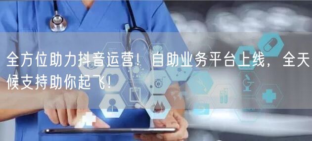 全方位助力抖音运营！自助业务平台上线，全天候支持助你起飞！