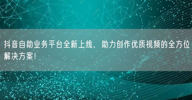 抖音自助业务平台全新上线，助力创作优质视频的全方位解决方案！