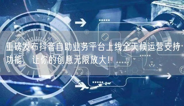 重磅发布抖音自助业务平台上线全天候运营支持功能，让你的创意无限放大！