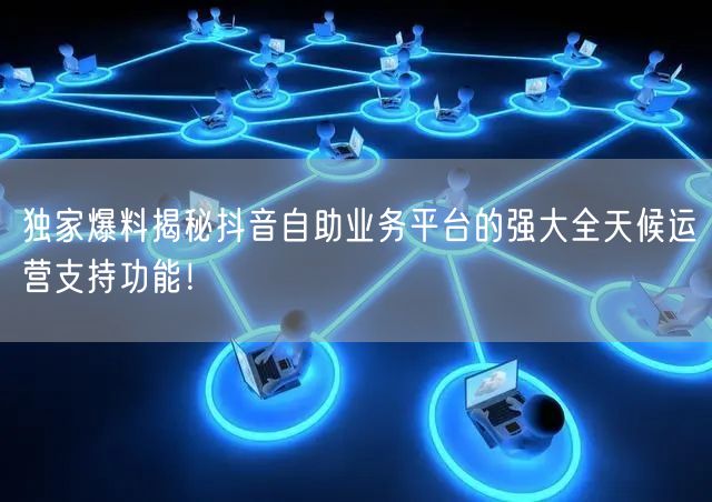 独家爆料揭秘抖音自助业务平台的强大全天候运营支持功能！