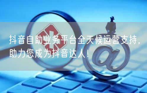 抖音自助业务平台全天候运营支持，助力您成为抖音达人！