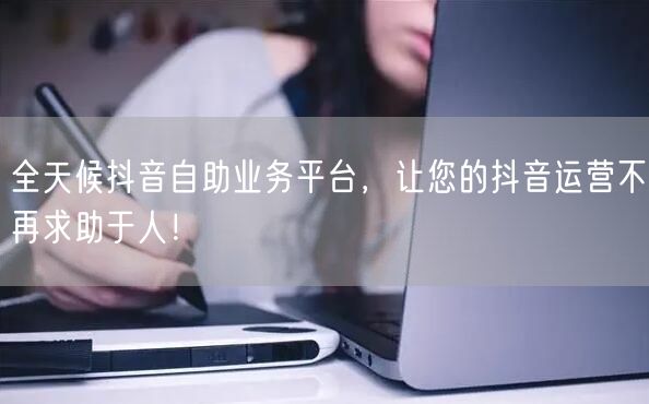 全天候抖音自助业务平台，让您的抖音运营不再求助于人！