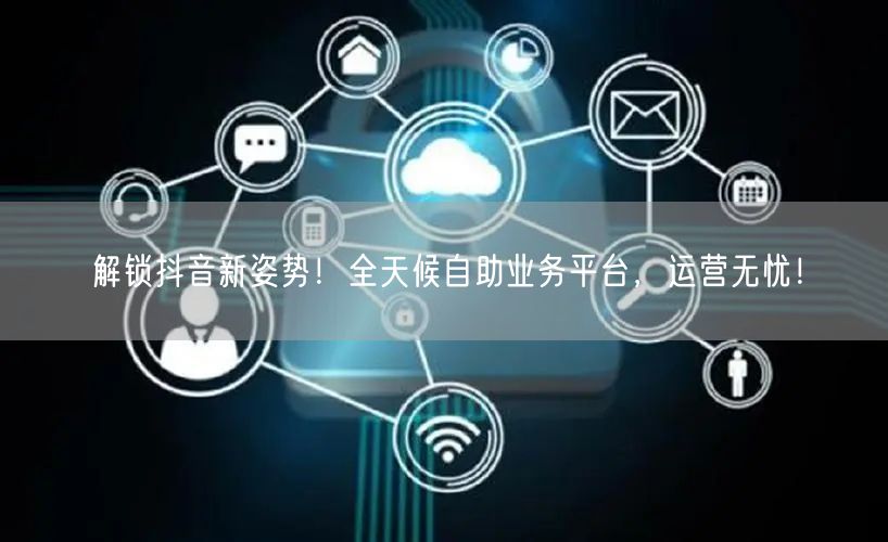 解锁抖音新姿势！全天候自助业务平台，运营无忧！