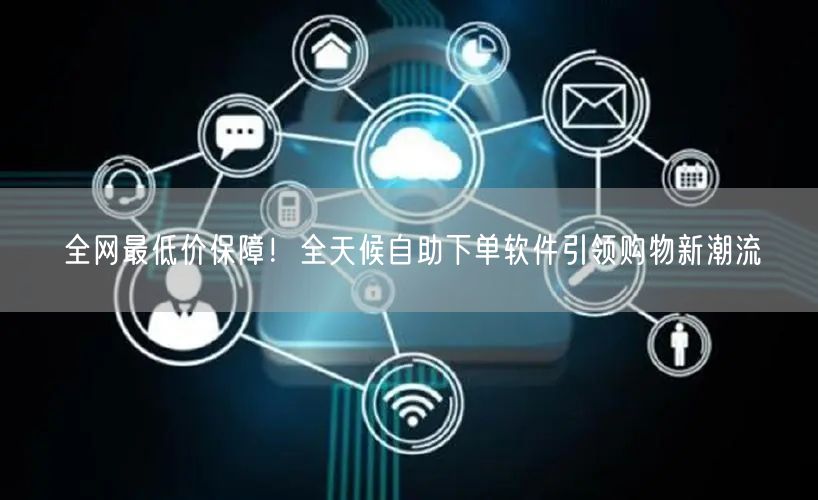 全网最低价保障！全天候自助下单软件引领购物新潮流