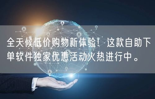 全天候低价购物新体验！这款自助下单软件独家优惠活动火热进行中。