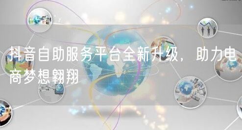 抖音自助服务平台全新升级，助力电商梦想翱翔
