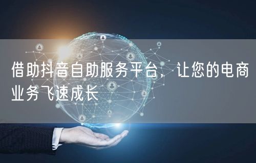 借助抖音自助服务平台，让您的电商业务飞速成长