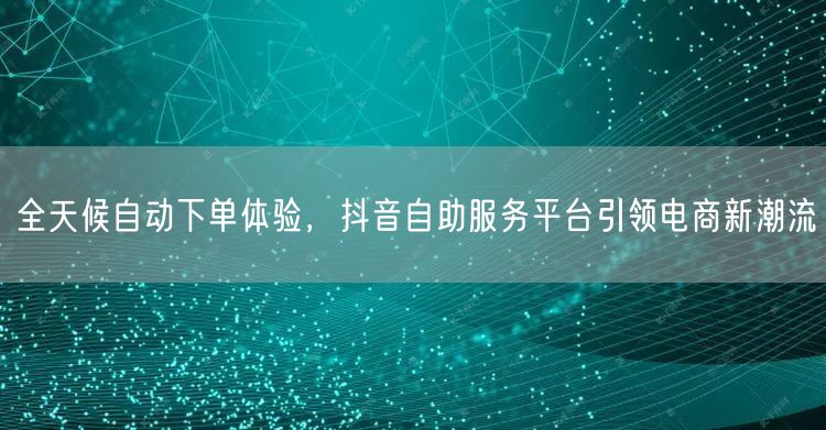 全天候自动下单体验，抖音自助服务平台引领电商新潮流