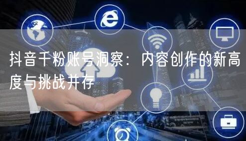 抖音千粉账号洞察：内容创作的新高度与挑战并存