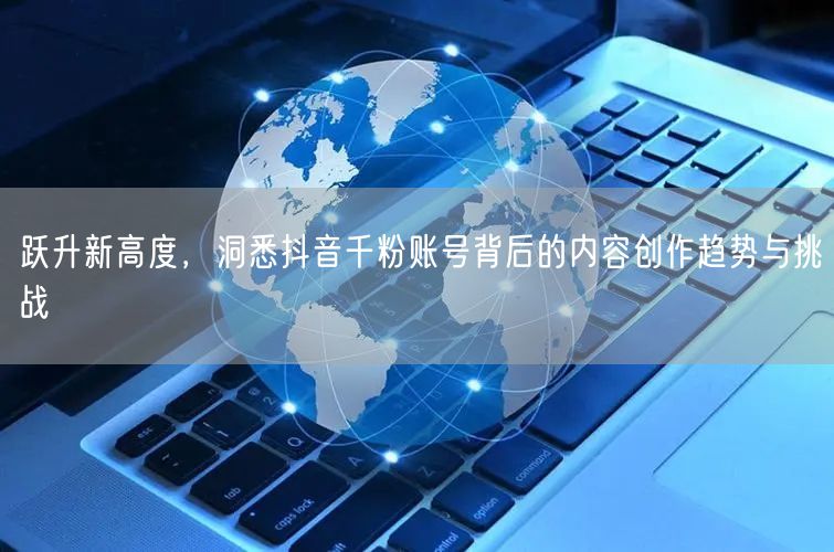 跃升新高度，洞悉抖音千粉账号背后的内容创作趋势与挑战