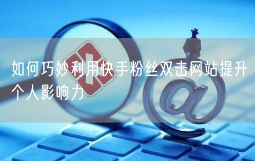 如何巧妙利用快手粉丝双击网站提升个人影响力