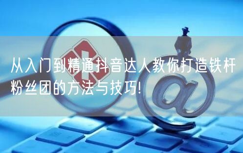 从入门到精通抖音达人教你打造铁杆粉丝团的方法与技巧!