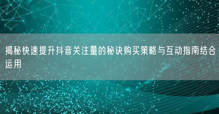 揭秘快速提升抖音关注量的秘诀购买策略与互动指南结合运用