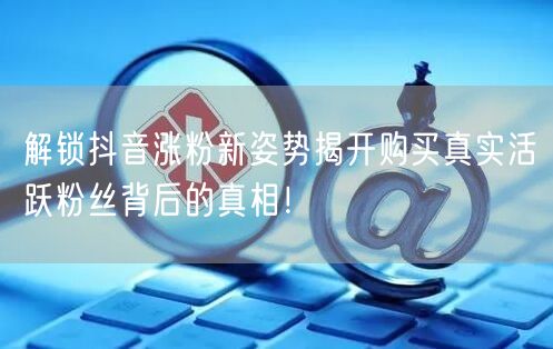 解锁抖音涨粉新姿势揭开购买真实活跃粉丝背后的真相！