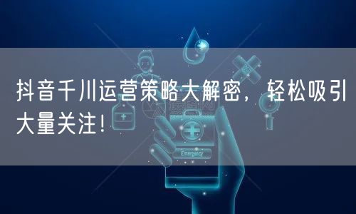 抖音千川运营策略大解密，轻松吸引大量关注！