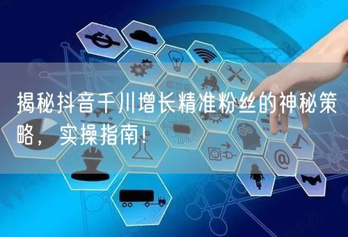 揭秘抖音千川增长精准粉丝的神秘策略,实操指南!